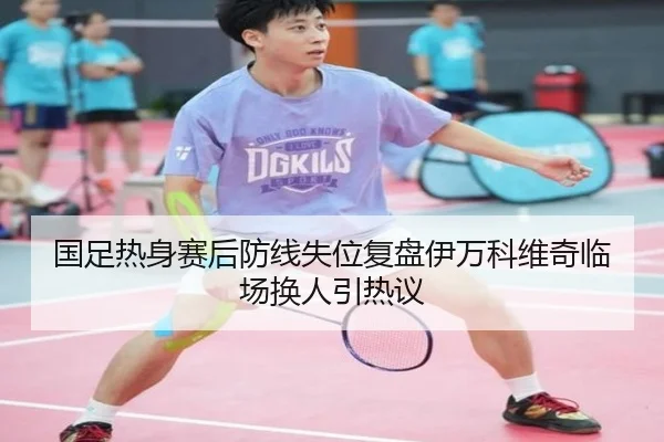 国足热身赛后防线失位复盘伊万科维奇临场换人引热议